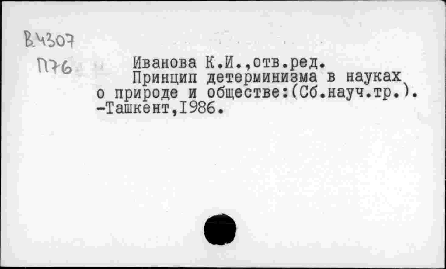 ﻿п>ь
Иванова К.И.,отв.ред
Принцип детерминизма о природе и обществе:(Сб -Ташкент,1986.
в науках науч.тр.).